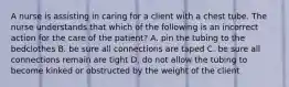 A nurse is assisting in caring for a client with a chest tube. The nurse understands that which of the following is an incorrect action for the care of the patient? A. pin the tubing to the bedclothes B. be sure all connections are taped C. be sure all connections remain are tight D. do not allow the tubing to become kinked or obstructed by the weight of the client