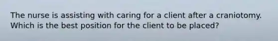 The nurse is assisting with caring for a client after a craniotomy. Which is the best position for the client to be placed?