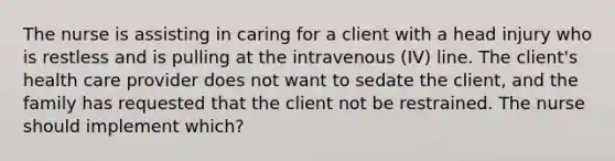 The nurse is assisting in caring for a client with a head injury who is restless and is pulling at the intravenous (IV) line. The client's health care provider does not want to sedate the client, and the family has requested that the client not be restrained. The nurse should implement which?