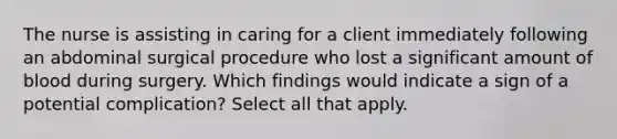 The nurse is assisting in caring for a client immediately following an abdominal surgical procedure who lost a significant amount of blood during surgery. Which findings would indicate a sign of a potential complication? Select all that apply.