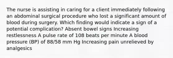 The nurse is assisting in caring for a client immediately following an abdominal surgical procedure who lost a significant amount of blood during surgery. Which finding would indicate a sign of a potential complication? Absent bowel signs Increasing restlessness A pulse rate of 108 beats per minute A blood pressure (BP) of 88/58 mm Hg Increasing pain unrelieved by analgesics