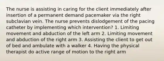 The nurse is assisting in caring for the client immediately after insertion of a permanent demand pacemaker via the right subclavian vein. The nurse prevents dislodgement of the pacing catheter by implementing which intervention? 1. Limiting movement and abduction of the left arm 2. Limiting movement and abduction of the right arm 3. Assisting the client to get out of bed and ambulate with a walker 4. Having the physical therapist do active range of motion to the right arm