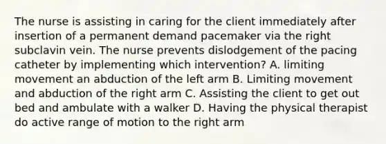 The nurse is assisting in caring for the client immediately after insertion of a permanent demand pacemaker via the right subclavin vein. The nurse prevents dislodgement of the pacing catheter by implementing which intervention? A. limiting movement an abduction of the left arm B. Limiting movement and abduction of the right arm C. Assisting the client to get out bed and ambulate with a walker D. Having the physical therapist do active range of motion to the right arm