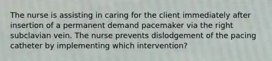 The nurse is assisting in caring for the client immediately after insertion of a permanent demand pacemaker via the right subclavian vein. The nurse prevents dislodgement of the pacing catheter by implementing which intervention?