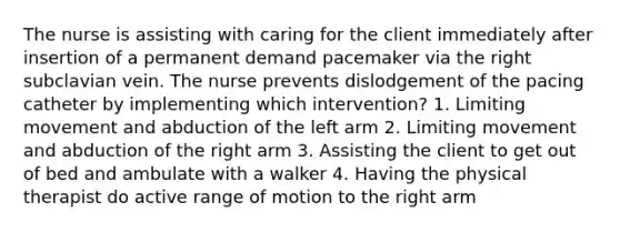 The nurse is assisting with caring for the client immediately after insertion of a permanent demand pacemaker via the right subclavian vein. The nurse prevents dislodgement of the pacing catheter by implementing which intervention? 1. Limiting movement and abduction of the left arm 2. Limiting movement and abduction of the right arm 3. Assisting the client to get out of bed and ambulate with a walker 4. Having the physical therapist do active range of motion to the right arm