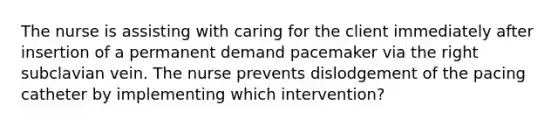 The nurse is assisting with caring for the client immediately after insertion of a permanent demand pacemaker via the right subclavian vein. The nurse prevents dislodgement of the pacing catheter by implementing which intervention?