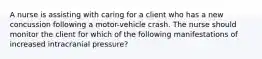 A nurse is assisting with caring for a client who has a new concussion following a motor-vehicle crash. The nurse should monitor the client for which of the following manifestations of increased intracranial pressure?