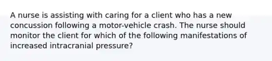 A nurse is assisting with caring for a client who has a new concussion following a motor-vehicle crash. The nurse should monitor the client for which of the following manifestations of increased intracranial pressure?