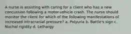 A nurse is assisting with caring for a client who has a new concussion following a motor-vehicle crash. The nurse should monitor the client for which of the following manifestations of increased intracranial pressure? a. Polyuria b. Battle's sign c. Nuchal rigidity d. Lethargy