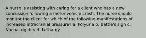 A nurse is assisting with caring for a client who has a new concussion following a motor-vehicle crash. The nurse should monitor the client for which of the following manifestations of increased intracranial pressure? a. Polyuria b. Battle's sign c. Nuchal rigidity d. Lethargy