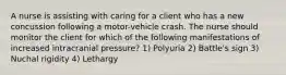 A nurse is assisting with caring for a client who has a new concussion following a motor-vehicle crash. The nurse should monitor the client for which of the following manifestations of increased intracranial pressure? 1) Polyuria 2) Battle's sign 3) Nuchal rigidity 4) Lethargy