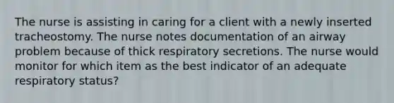 The nurse is assisting in caring for a client with a newly inserted tracheostomy. The nurse notes documentation of an airway problem because of thick respiratory secretions. The nurse would monitor for which item as the best indicator of an adequate respiratory status?