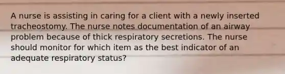 A nurse is assisting in caring for a client with a newly inserted tracheostomy. The nurse notes documentation of an airway problem because of thick respiratory secretions. The nurse should monitor for which item as the best indicator of an adequate respiratory status?