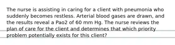 The nurse is assisting in caring for a client with pneumonia who suddenly becomes restless. Arterial blood gases are drawn, and the results reveal a Pao2 of 60 mm Hg. The nurse reviews the plan of care for the client and determines that which priority problem potentially exists for this client?