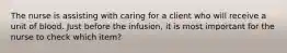 The nurse is assisting with caring for a client who will receive a unit of blood. Just before the infusion, it is most important for the nurse to check which item?