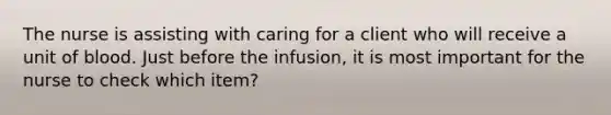 The nurse is assisting with caring for a client who will receive a unit of blood. Just before the infusion, it is most important for the nurse to check which item?