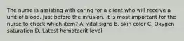 The nurse is assisting with caring for a client who will receive a unit of blood. Just before the infusion, it is most important for the nurse to check which item? A. vital signs B. skin color C. Oxygen saturation D. Latest hematocrit level