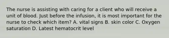 The nurse is assisting with caring for a client who will receive a unit of blood. Just before the infusion, it is most important for the nurse to check which item? A. vital signs B. skin color C. Oxygen saturation D. Latest hematocrit level