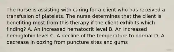 The nurse is assisting with caring for a client who has received a transfusion of platelets. The nurse determines that the client is benefiting most from this therapy if the client exhibits which finding? A. An increased hematocrit level B. An increased hemoglobin level C. A decline of the temperature to normal D. A decrease in oozing from puncture sites and gums