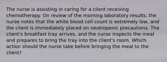 The nurse is assisting in caring for a client receiving chemotherapy. On review of the morning laboratory results, the nurse notes that the white blood cell count is extremely low, and the client is immediately placed on neutropenic precautions. The client's breakfast tray arrives, and the nurse inspects the meal and prepares to bring the tray into the client's room. Which action should the nurse take before bringing the meal to the client?