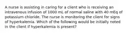 A nurse is assisting in caring for a client who is receiving an intravenous infusion of 1000 mL of normal saline with 40 mEq of potassium chloride. The nurse is monitoring the client for signs of hyperkalemia. Which of the following would be initially noted in the client if hyperkalemia is present?