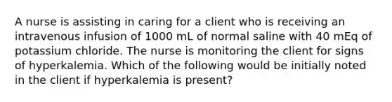 A nurse is assisting in caring for a client who is receiving an intravenous infusion of 1000 mL of normal saline with 40 mEq of potassium chloride. The nurse is monitoring the client for signs of hyperkalemia. Which of the following would be initially noted in the client if hyperkalemia is present?