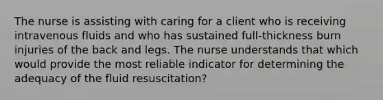 The nurse is assisting with caring for a client who is receiving intravenous fluids and who has sustained full-thickness burn injuries of the back and legs. The nurse understands that which would provide the most reliable indicator for determining the adequacy of the fluid resuscitation?