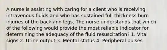 A nurse is assisting with caring for a client who is receiving intravenous fluids and who has sustained full-thickness burn injuries of the back and legs. The nurse understands that which of the following would provide the most reliable indicator for determining the adequacy of the fluid resuscitation? 1. Vital signs 2. Urine output 3. Mental status 4. Peripheral pulses