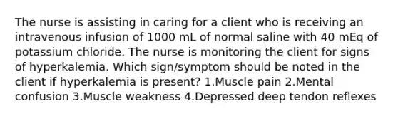 The nurse is assisting in caring for a client who is receiving an intravenous infusion of 1000 mL of normal saline with 40 mEq of potassium chloride. The nurse is monitoring the client for signs of hyperkalemia. Which sign/symptom should be noted in the client if hyperkalemia is present? 1.Muscle pain 2.Mental confusion 3.Muscle weakness 4.Depressed deep tendon reflexes