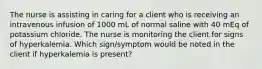 The nurse is assisting in caring for a client who is receiving an intravenous infusion of 1000 mL of normal saline with 40 mEq of potassium chloride. The nurse is monitoring the client for signs of hyperkalemia. Which sign/symptom would be noted in the client if hyperkalemia is present?