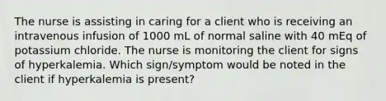 The nurse is assisting in caring for a client who is receiving an intravenous infusion of 1000 mL of normal saline with 40 mEq of potassium chloride. The nurse is monitoring the client for signs of hyperkalemia. Which sign/symptom would be noted in the client if hyperkalemia is present?