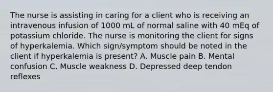 The nurse is assisting in caring for a client who is receiving an intravenous infusion of 1000 mL of normal saline with 40 mEq of potassium chloride. The nurse is monitoring the client for signs of hyperkalemia. Which sign/symptom should be noted in the client if hyperkalemia is present? A. Muscle pain B. Mental confusion C. Muscle weakness D. Depressed deep tendon reflexes