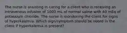 The nurse is assisting in caring for a client who is receiving an intravenous infusion of 1000 mL of normal saline with 40 mEq of potassium chloride. The nurse is monitoring the client for signs of hyperkalemia. Which sign/symptom should be noted in the client if hyperkalemia is present?