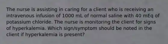 The nurse is assisting in caring for a client who is receiving an intravenous infusion of 1000 mL of normal saline with 40 mEq of potassium chloride. The nurse is monitoring the client for signs of hyperkalemia. Which sign/symptom should be noted in the client if hyperkalemia is present?