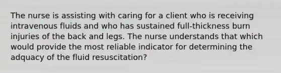 The nurse is assisting with caring for a client who is receiving intravenous fluids and who has sustained full-thickness burn injuries of the back and legs. The nurse understands that which would provide the most reliable indicator for determining the adquacy of the fluid resuscitation?