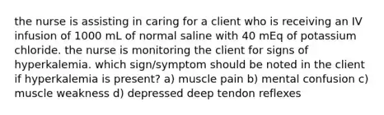 the nurse is assisting in caring for a client who is receiving an IV infusion of 1000 mL of normal saline with 40 mEq of potassium chloride. the nurse is monitoring the client for signs of hyperkalemia. which sign/symptom should be noted in the client if hyperkalemia is present? a) muscle pain b) mental confusion c) muscle weakness d) depressed deep tendon reflexes