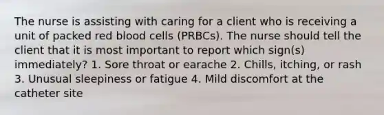 The nurse is assisting with caring for a client who is receiving a unit of packed red blood cells (PRBCs). The nurse should tell the client that it is most important to report which sign(s) immediately? 1. Sore throat or earache 2. Chills, itching, or rash 3. Unusual sleepiness or fatigue 4. Mild discomfort at the catheter site