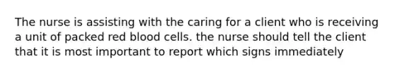 The nurse is assisting with the caring for a client who is receiving a unit of packed red blood cells. the nurse should tell the client that it is most important to report which signs immediately