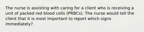 The nurse is assisting with caring for a client who is receiving a unit of packed red blood cells (PRBCs). The nurse would tell the client that it is most important to report which signs immediately?