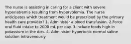 The nurse is assisting in caring for a client with severe hyponatremia resulting from hypervolemia. The nurse anticipates which treatment would be prescribed by the primary health care provider? 1. Administer a blood transfusion. 2.Force oral fluid intake to 2000 mL per day. 3.Include foods high in potassium in the diet. 4. Administer hypertonic normal saline solution intravenously.