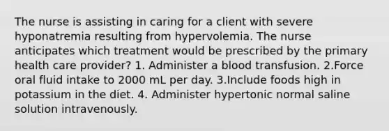 The nurse is assisting in caring for a client with severe hyponatremia resulting from hypervolemia. The nurse anticipates which treatment would be prescribed by the primary health care provider? 1. Administer a blood transfusion. 2.Force oral fluid intake to 2000 mL per day. 3.Include foods high in potassium in the diet. 4. Administer hypertonic normal saline solution intravenously.