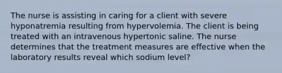 The nurse is assisting in caring for a client with severe hyponatremia resulting from hypervolemia. The client is being treated with an intravenous hypertonic saline. The nurse determines that the treatment measures are effective when the laboratory results reveal which sodium level?