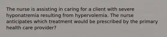 The nurse is assisting in caring for a client with severe hyponatremia resulting from hypervolemia. The nurse anticipates which treatment would be prescribed by the primary health care provider?