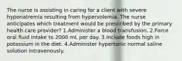 The nurse is assisting in caring for a client with severe hyponatremia resulting from hypervolemia. The nurse anticipates which treatment would be prescribed by the primary health care provider? 1.Administer a blood transfusion. 2.Force oral fluid intake to 2000 mL per day. 3.Include foods high in potassium in the diet. 4.Administer hypertonic normal saline solution intravenously.