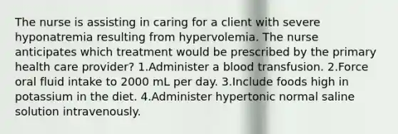 The nurse is assisting in caring for a client with severe hyponatremia resulting from hypervolemia. The nurse anticipates which treatment would be prescribed by the primary health care provider? 1.Administer a blood transfusion. 2.Force oral fluid intake to 2000 mL per day. 3.Include foods high in potassium in the diet. 4.Administer hypertonic normal saline solution intravenously.