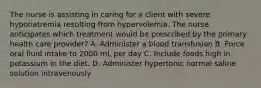 The nurse is assisting in caring for a client with severe hyponatremia resulting from hypervolemia. The nurse anticipates which treatment would be prescribed by the primary health care provider? A. Administer a blood transfusion B. Force oral fluid intake to 2000 mL per day C. Include foods high in potassium in the diet. D. Administer hypertonic normal saline solution intravenously