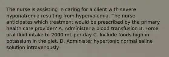 The nurse is assisting in caring for a client with severe hyponatremia resulting from hypervolemia. The nurse anticipates which treatment would be prescribed by the primary health care provider? A. Administer a blood transfusion B. Force oral fluid intake to 2000 mL per day C. Include foods high in potassium in the diet. D. Administer hypertonic normal saline solution intravenously