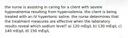 the nurse is assisting in caring for a client with severe hyponatremia resulting from hypervolemia. the client is being treated with an IV hypertonic saline. the nurse determines that the treatment measures are effective when the laboratory results reveal which sodium level? a) 120 mEq/L b) 130 mEq/L c) 140 mEq/L d) 150 mEq/L