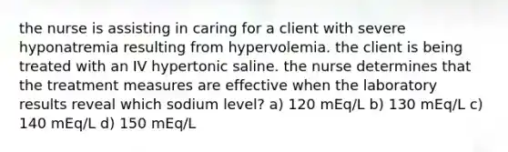 the nurse is assisting in caring for a client with severe hyponatremia resulting from hypervolemia. the client is being treated with an IV hypertonic saline. the nurse determines that the treatment measures are effective when the laboratory results reveal which sodium level? a) 120 mEq/L b) 130 mEq/L c) 140 mEq/L d) 150 mEq/L