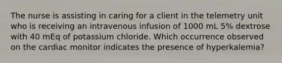 The nurse is assisting in caring for a client in the telemetry unit who is receiving an intravenous infusion of 1000 mL 5% dextrose with 40 mEq of potassium chloride. Which occurrence observed on the cardiac monitor indicates the presence of hyperkalemia?